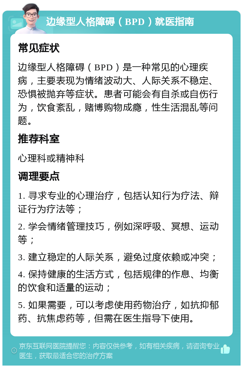 边缘型人格障碍（BPD）就医指南 常见症状 边缘型人格障碍（BPD）是一种常见的心理疾病，主要表现为情绪波动大、人际关系不稳定、恐惧被抛弃等症状。患者可能会有自杀或自伤行为，饮食紊乱，赌博购物成瘾，性生活混乱等问题。 推荐科室 心理科或精神科 调理要点 1. 寻求专业的心理治疗，包括认知行为疗法、辩证行为疗法等； 2. 学会情绪管理技巧，例如深呼吸、冥想、运动等； 3. 建立稳定的人际关系，避免过度依赖或冲突； 4. 保持健康的生活方式，包括规律的作息、均衡的饮食和适量的运动； 5. 如果需要，可以考虑使用药物治疗，如抗抑郁药、抗焦虑药等，但需在医生指导下使用。