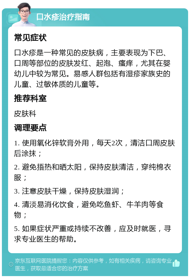 口水疹治疗指南 常见症状 口水疹是一种常见的皮肤病，主要表现为下巴、口周等部位的皮肤发红、起泡、瘙痒，尤其在婴幼儿中较为常见。易感人群包括有湿疹家族史的儿童、过敏体质的儿童等。 推荐科室 皮肤科 调理要点 1. 使用氧化锌软膏外用，每天2次，清洁口周皮肤后涂抹； 2. 避免捂热和晒太阳，保持皮肤清洁，穿纯棉衣服； 3. 注意皮肤干燥，保持皮肤湿润； 4. 清淡易消化饮食，避免吃鱼虾、牛羊肉等食物； 5. 如果症状严重或持续不改善，应及时就医，寻求专业医生的帮助。