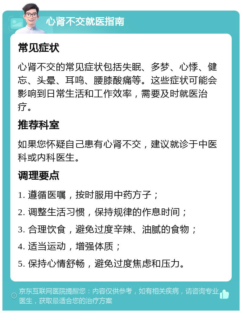 心肾不交就医指南 常见症状 心肾不交的常见症状包括失眠、多梦、心悸、健忘、头晕、耳鸣、腰膝酸痛等。这些症状可能会影响到日常生活和工作效率，需要及时就医治疗。 推荐科室 如果您怀疑自己患有心肾不交，建议就诊于中医科或内科医生。 调理要点 1. 遵循医嘱，按时服用中药方子； 2. 调整生活习惯，保持规律的作息时间； 3. 合理饮食，避免过度辛辣、油腻的食物； 4. 适当运动，增强体质； 5. 保持心情舒畅，避免过度焦虑和压力。