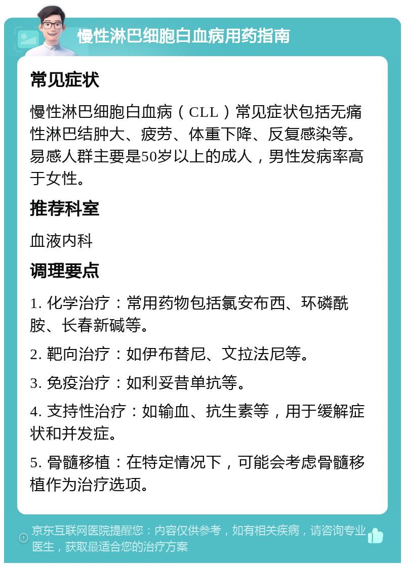 慢性淋巴细胞白血病用药指南 常见症状 慢性淋巴细胞白血病（CLL）常见症状包括无痛性淋巴结肿大、疲劳、体重下降、反复感染等。易感人群主要是50岁以上的成人，男性发病率高于女性。 推荐科室 血液内科 调理要点 1. 化学治疗：常用药物包括氯安布西、环磷酰胺、长春新碱等。 2. 靶向治疗：如伊布替尼、文拉法尼等。 3. 免疫治疗：如利妥昔单抗等。 4. 支持性治疗：如输血、抗生素等，用于缓解症状和并发症。 5. 骨髓移植：在特定情况下，可能会考虑骨髓移植作为治疗选项。