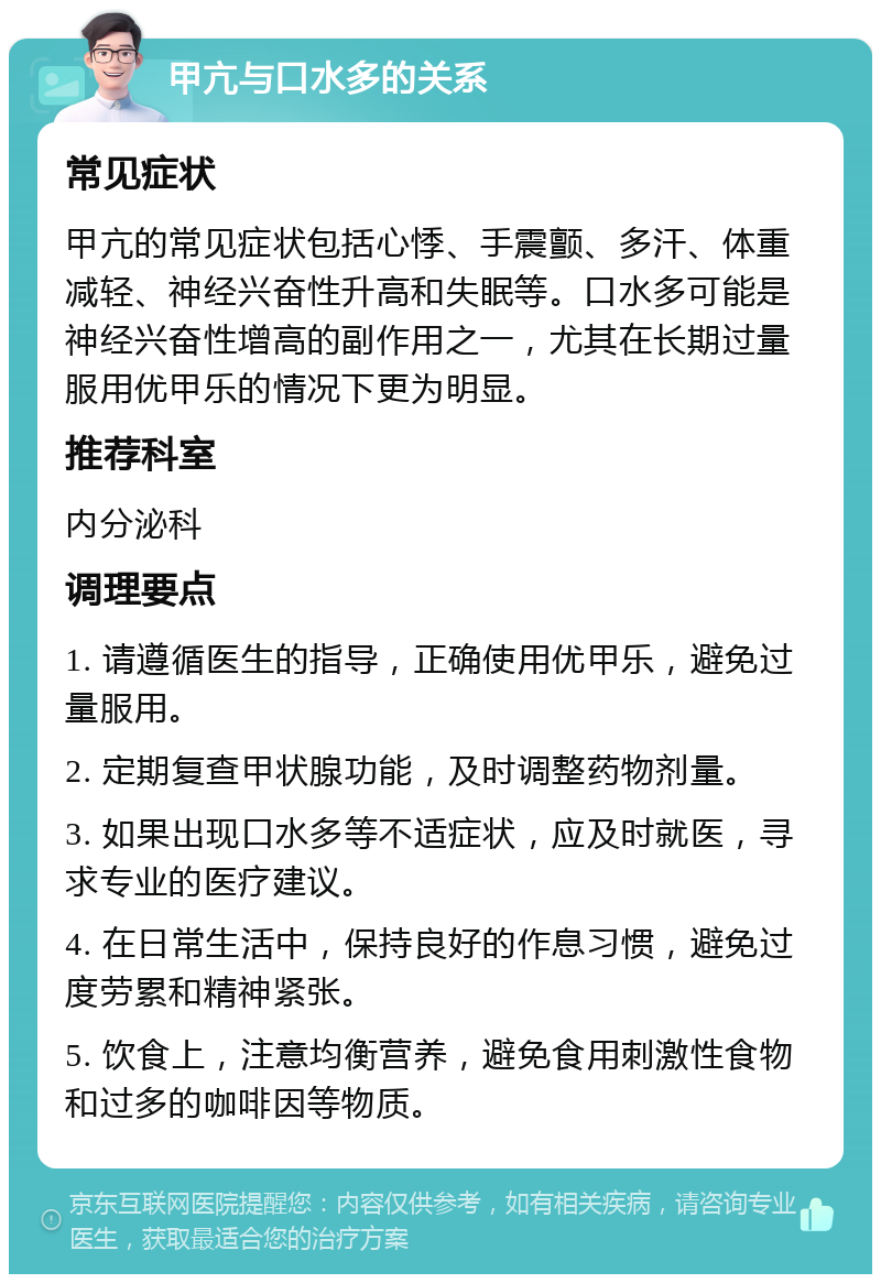 甲亢与口水多的关系 常见症状 甲亢的常见症状包括心悸、手震颤、多汗、体重减轻、神经兴奋性升高和失眠等。口水多可能是神经兴奋性增高的副作用之一，尤其在长期过量服用优甲乐的情况下更为明显。 推荐科室 内分泌科 调理要点 1. 请遵循医生的指导，正确使用优甲乐，避免过量服用。 2. 定期复查甲状腺功能，及时调整药物剂量。 3. 如果出现口水多等不适症状，应及时就医，寻求专业的医疗建议。 4. 在日常生活中，保持良好的作息习惯，避免过度劳累和精神紧张。 5. 饮食上，注意均衡营养，避免食用刺激性食物和过多的咖啡因等物质。