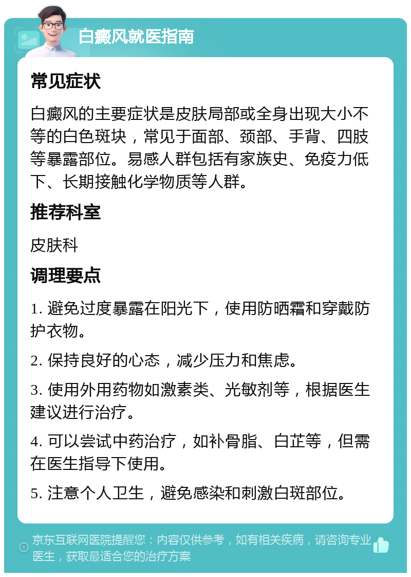 白癜风就医指南 常见症状 白癜风的主要症状是皮肤局部或全身出现大小不等的白色斑块，常见于面部、颈部、手背、四肢等暴露部位。易感人群包括有家族史、免疫力低下、长期接触化学物质等人群。 推荐科室 皮肤科 调理要点 1. 避免过度暴露在阳光下，使用防晒霜和穿戴防护衣物。 2. 保持良好的心态，减少压力和焦虑。 3. 使用外用药物如激素类、光敏剂等，根据医生建议进行治疗。 4. 可以尝试中药治疗，如补骨脂、白芷等，但需在医生指导下使用。 5. 注意个人卫生，避免感染和刺激白斑部位。