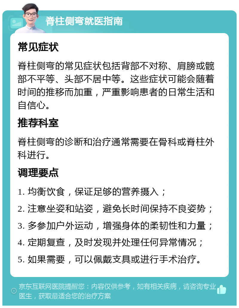 脊柱侧弯就医指南 常见症状 脊柱侧弯的常见症状包括背部不对称、肩膀或髋部不平等、头部不居中等。这些症状可能会随着时间的推移而加重，严重影响患者的日常生活和自信心。 推荐科室 脊柱侧弯的诊断和治疗通常需要在骨科或脊柱外科进行。 调理要点 1. 均衡饮食，保证足够的营养摄入； 2. 注意坐姿和站姿，避免长时间保持不良姿势； 3. 多参加户外运动，增强身体的柔韧性和力量； 4. 定期复查，及时发现并处理任何异常情况； 5. 如果需要，可以佩戴支具或进行手术治疗。