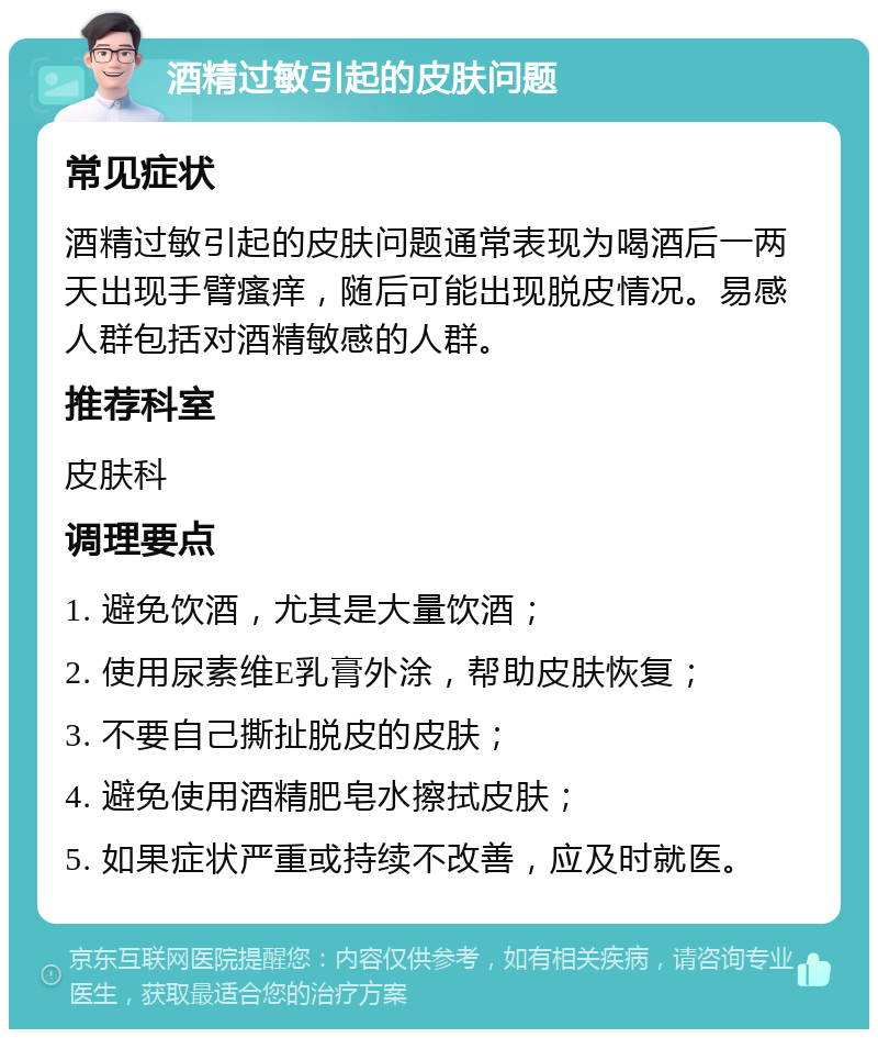 酒精过敏引起的皮肤问题 常见症状 酒精过敏引起的皮肤问题通常表现为喝酒后一两天出现手臂瘙痒，随后可能出现脱皮情况。易感人群包括对酒精敏感的人群。 推荐科室 皮肤科 调理要点 1. 避免饮酒，尤其是大量饮酒； 2. 使用尿素维E乳膏外涂，帮助皮肤恢复； 3. 不要自己撕扯脱皮的皮肤； 4. 避免使用酒精肥皂水擦拭皮肤； 5. 如果症状严重或持续不改善，应及时就医。