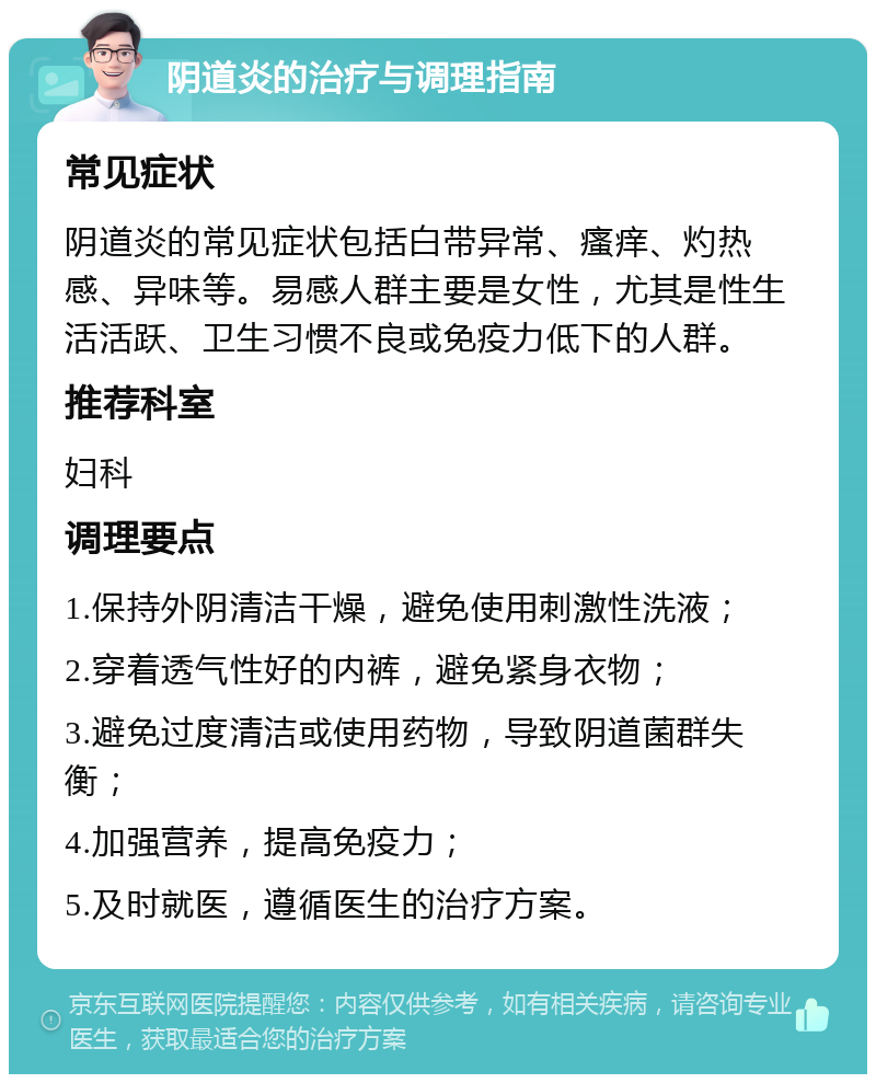 阴道炎的治疗与调理指南 常见症状 阴道炎的常见症状包括白带异常、瘙痒、灼热感、异味等。易感人群主要是女性，尤其是性生活活跃、卫生习惯不良或免疫力低下的人群。 推荐科室 妇科 调理要点 1.保持外阴清洁干燥，避免使用刺激性洗液； 2.穿着透气性好的内裤，避免紧身衣物； 3.避免过度清洁或使用药物，导致阴道菌群失衡； 4.加强营养，提高免疫力； 5.及时就医，遵循医生的治疗方案。