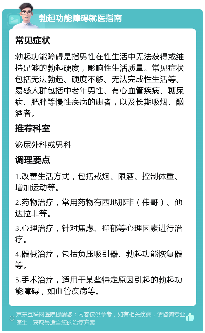 勃起功能障碍就医指南 常见症状 勃起功能障碍是指男性在性生活中无法获得或维持足够的勃起硬度，影响性生活质量。常见症状包括无法勃起、硬度不够、无法完成性生活等。易感人群包括中老年男性、有心血管疾病、糖尿病、肥胖等慢性疾病的患者，以及长期吸烟、酗酒者。 推荐科室 泌尿外科或男科 调理要点 1.改善生活方式，包括戒烟、限酒、控制体重、增加运动等。 2.药物治疗，常用药物有西地那非（伟哥）、他达拉非等。 3.心理治疗，针对焦虑、抑郁等心理因素进行治疗。 4.器械治疗，包括负压吸引器、勃起功能恢复器等。 5.手术治疗，适用于某些特定原因引起的勃起功能障碍，如血管疾病等。