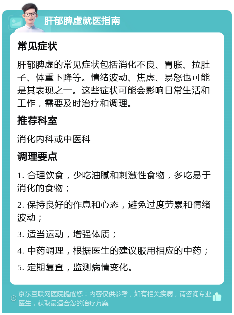 肝郁脾虚就医指南 常见症状 肝郁脾虚的常见症状包括消化不良、胃胀、拉肚子、体重下降等。情绪波动、焦虑、易怒也可能是其表现之一。这些症状可能会影响日常生活和工作，需要及时治疗和调理。 推荐科室 消化内科或中医科 调理要点 1. 合理饮食，少吃油腻和刺激性食物，多吃易于消化的食物； 2. 保持良好的作息和心态，避免过度劳累和情绪波动； 3. 适当运动，增强体质； 4. 中药调理，根据医生的建议服用相应的中药； 5. 定期复查，监测病情变化。