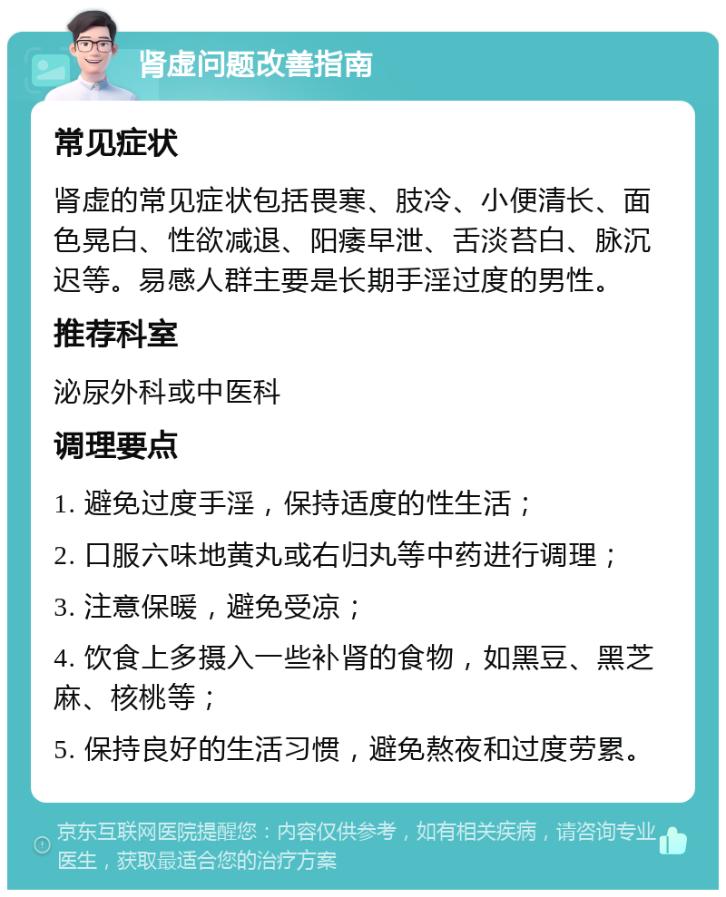 肾虚问题改善指南 常见症状 肾虚的常见症状包括畏寒、肢冷、小便清长、面色晃白、性欲减退、阳痿早泄、舌淡苔白、脉沉迟等。易感人群主要是长期手淫过度的男性。 推荐科室 泌尿外科或中医科 调理要点 1. 避免过度手淫，保持适度的性生活； 2. 口服六味地黄丸或右归丸等中药进行调理； 3. 注意保暖，避免受凉； 4. 饮食上多摄入一些补肾的食物，如黑豆、黑芝麻、核桃等； 5. 保持良好的生活习惯，避免熬夜和过度劳累。