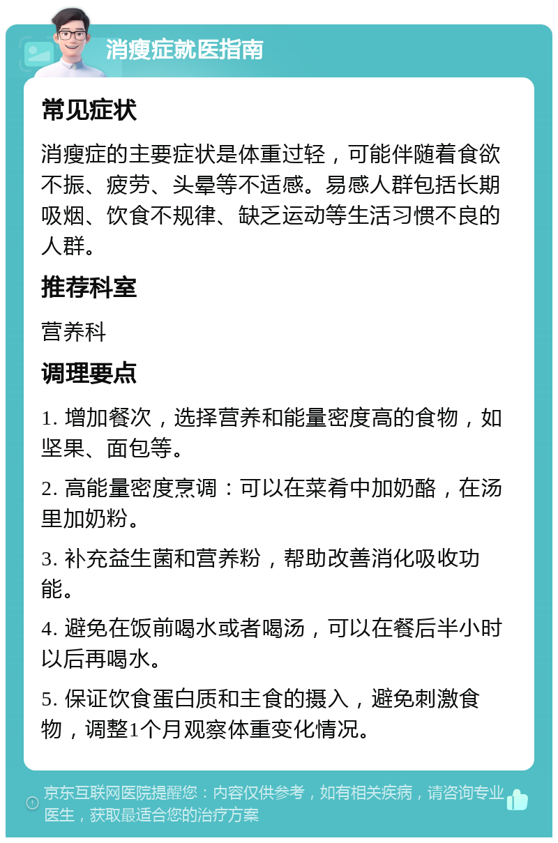 消瘦症就医指南 常见症状 消瘦症的主要症状是体重过轻，可能伴随着食欲不振、疲劳、头晕等不适感。易感人群包括长期吸烟、饮食不规律、缺乏运动等生活习惯不良的人群。 推荐科室 营养科 调理要点 1. 增加餐次，选择营养和能量密度高的食物，如坚果、面包等。 2. 高能量密度烹调：可以在菜肴中加奶酪，在汤里加奶粉。 3. 补充益生菌和营养粉，帮助改善消化吸收功能。 4. 避免在饭前喝水或者喝汤，可以在餐后半小时以后再喝水。 5. 保证饮食蛋白质和主食的摄入，避免刺激食物，调整1个月观察体重变化情况。