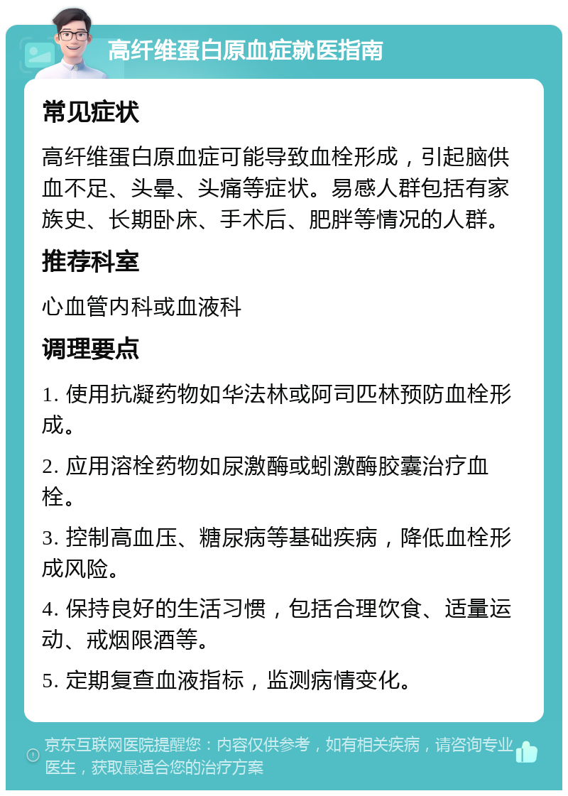 高纤维蛋白原血症就医指南 常见症状 高纤维蛋白原血症可能导致血栓形成，引起脑供血不足、头晕、头痛等症状。易感人群包括有家族史、长期卧床、手术后、肥胖等情况的人群。 推荐科室 心血管内科或血液科 调理要点 1. 使用抗凝药物如华法林或阿司匹林预防血栓形成。 2. 应用溶栓药物如尿激酶或蚓激酶胶囊治疗血栓。 3. 控制高血压、糖尿病等基础疾病，降低血栓形成风险。 4. 保持良好的生活习惯，包括合理饮食、适量运动、戒烟限酒等。 5. 定期复查血液指标，监测病情变化。