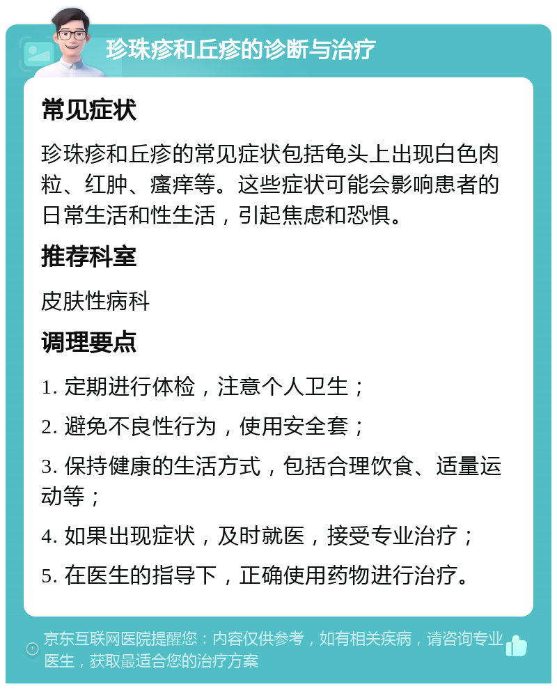 珍珠疹和丘疹的诊断与治疗 常见症状 珍珠疹和丘疹的常见症状包括龟头上出现白色肉粒、红肿、瘙痒等。这些症状可能会影响患者的日常生活和性生活，引起焦虑和恐惧。 推荐科室 皮肤性病科 调理要点 1. 定期进行体检，注意个人卫生； 2. 避免不良性行为，使用安全套； 3. 保持健康的生活方式，包括合理饮食、适量运动等； 4. 如果出现症状，及时就医，接受专业治疗； 5. 在医生的指导下，正确使用药物进行治疗。