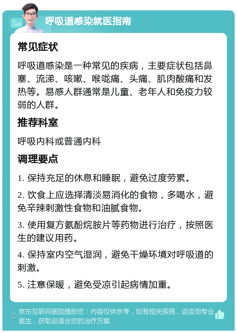 呼吸道感染就医指南 常见症状 呼吸道感染是一种常见的疾病，主要症状包括鼻塞、流涕、咳嗽、喉咙痛、头痛、肌肉酸痛和发热等。易感人群通常是儿童、老年人和免疫力较弱的人群。 推荐科室 呼吸内科或普通内科 调理要点 1. 保持充足的休息和睡眠，避免过度劳累。 2. 饮食上应选择清淡易消化的食物，多喝水，避免辛辣刺激性食物和油腻食物。 3. 使用复方氨酚烷胺片等药物进行治疗，按照医生的建议用药。 4. 保持室内空气湿润，避免干燥环境对呼吸道的刺激。 5. 注意保暖，避免受凉引起病情加重。