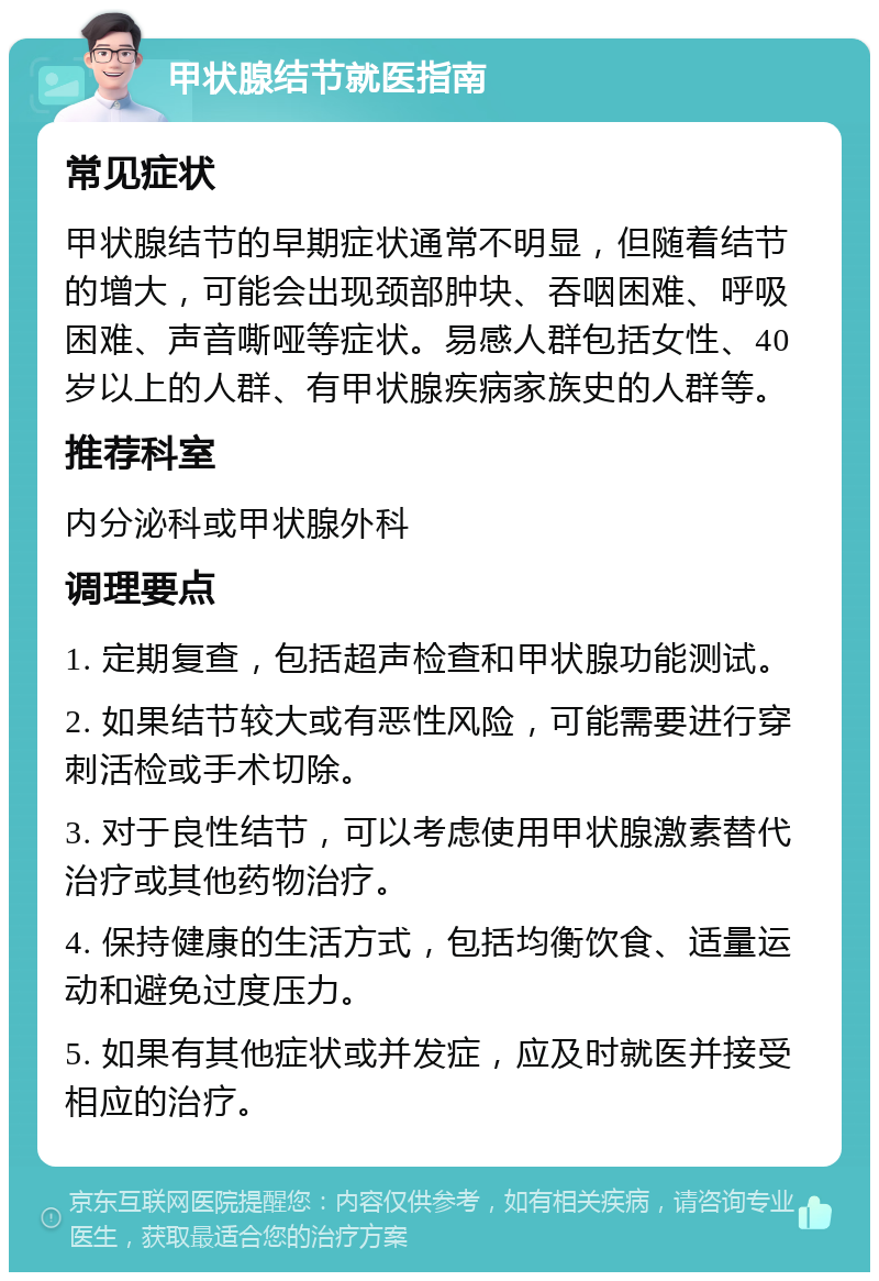 甲状腺结节就医指南 常见症状 甲状腺结节的早期症状通常不明显，但随着结节的增大，可能会出现颈部肿块、吞咽困难、呼吸困难、声音嘶哑等症状。易感人群包括女性、40岁以上的人群、有甲状腺疾病家族史的人群等。 推荐科室 内分泌科或甲状腺外科 调理要点 1. 定期复查，包括超声检查和甲状腺功能测试。 2. 如果结节较大或有恶性风险，可能需要进行穿刺活检或手术切除。 3. 对于良性结节，可以考虑使用甲状腺激素替代治疗或其他药物治疗。 4. 保持健康的生活方式，包括均衡饮食、适量运动和避免过度压力。 5. 如果有其他症状或并发症，应及时就医并接受相应的治疗。