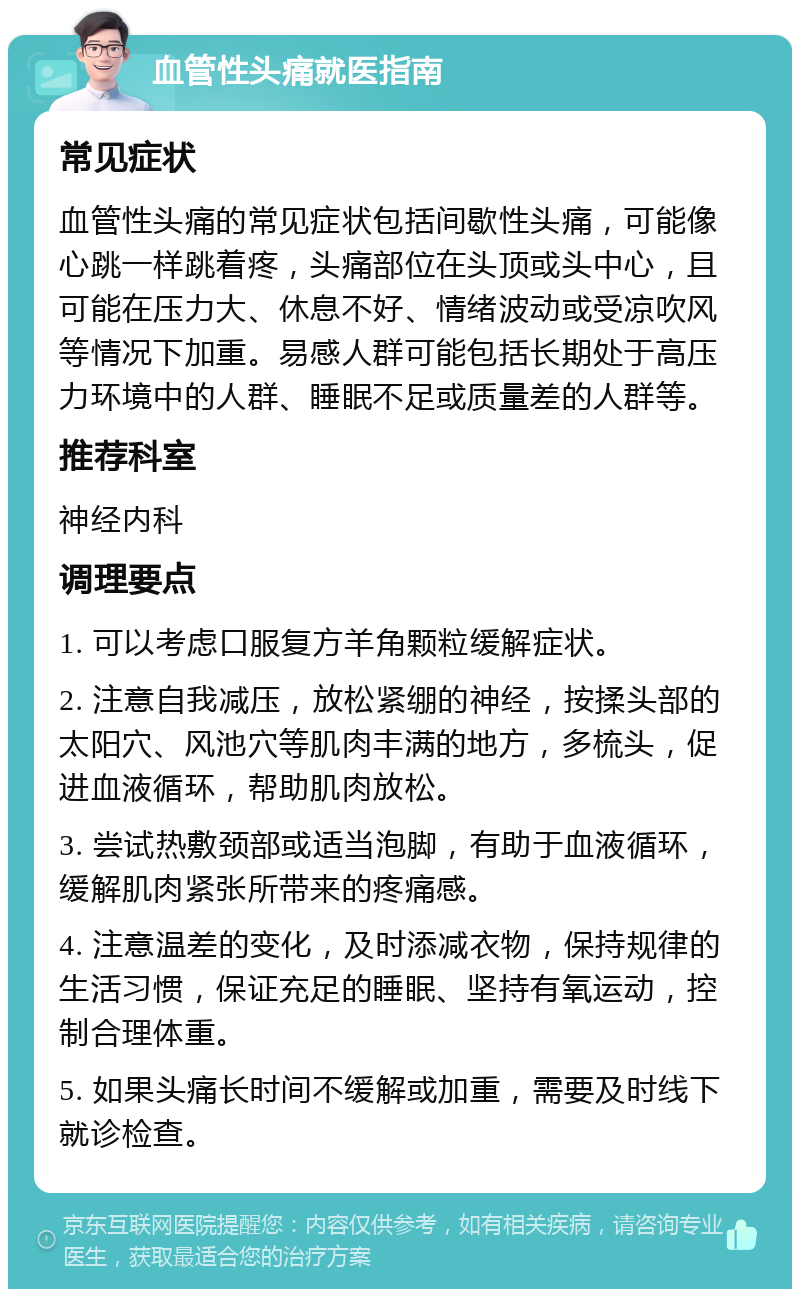 血管性头痛就医指南 常见症状 血管性头痛的常见症状包括间歇性头痛，可能像心跳一样跳着疼，头痛部位在头顶或头中心，且可能在压力大、休息不好、情绪波动或受凉吹风等情况下加重。易感人群可能包括长期处于高压力环境中的人群、睡眠不足或质量差的人群等。 推荐科室 神经内科 调理要点 1. 可以考虑口服复方羊角颗粒缓解症状。 2. 注意自我减压，放松紧绷的神经，按揉头部的太阳穴、风池穴等肌肉丰满的地方，多梳头，促进血液循环，帮助肌肉放松。 3. 尝试热敷颈部或适当泡脚，有助于血液循环，缓解肌肉紧张所带来的疼痛感。 4. 注意温差的变化，及时添减衣物，保持规律的生活习惯，保证充足的睡眠、坚持有氧运动，控制合理体重。 5. 如果头痛长时间不缓解或加重，需要及时线下就诊检查。