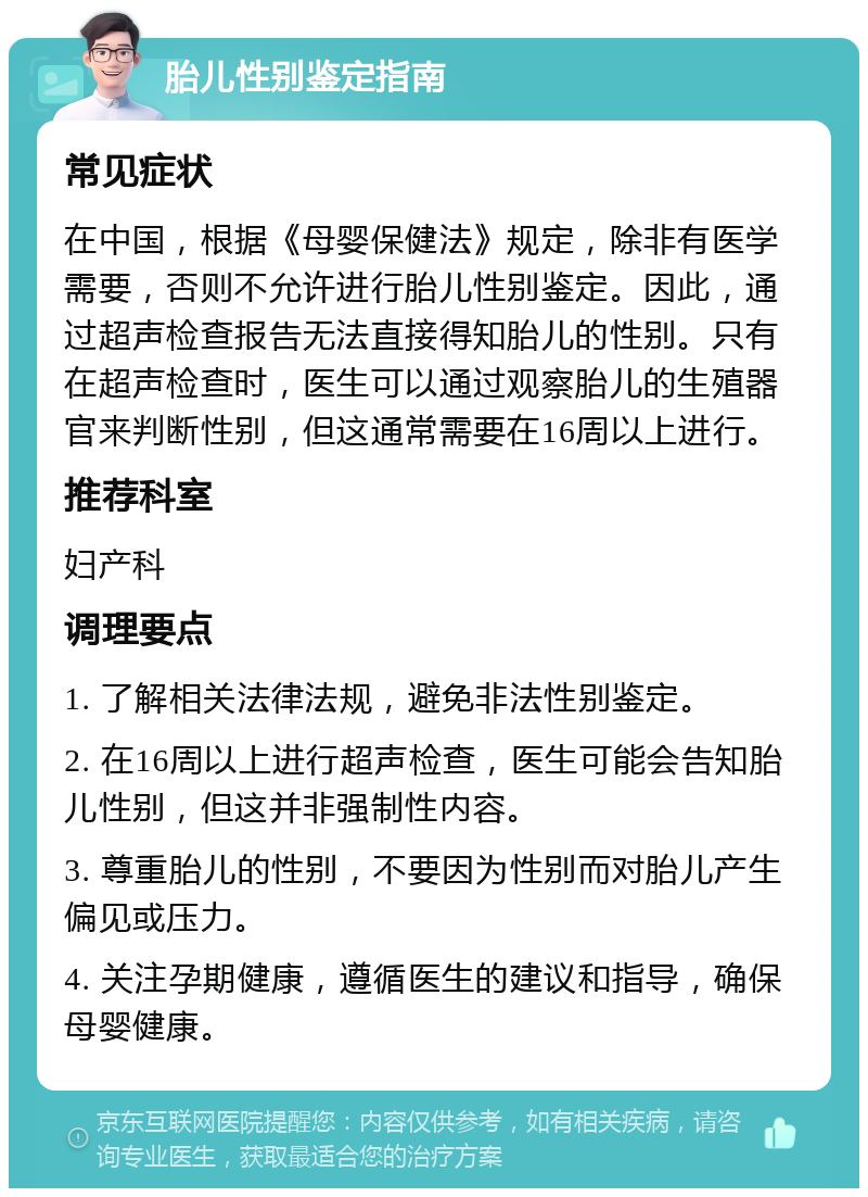 胎儿性别鉴定指南 常见症状 在中国，根据《母婴保健法》规定，除非有医学需要，否则不允许进行胎儿性别鉴定。因此，通过超声检查报告无法直接得知胎儿的性别。只有在超声检查时，医生可以通过观察胎儿的生殖器官来判断性别，但这通常需要在16周以上进行。 推荐科室 妇产科 调理要点 1. 了解相关法律法规，避免非法性别鉴定。 2. 在16周以上进行超声检查，医生可能会告知胎儿性别，但这并非强制性内容。 3. 尊重胎儿的性别，不要因为性别而对胎儿产生偏见或压力。 4. 关注孕期健康，遵循医生的建议和指导，确保母婴健康。