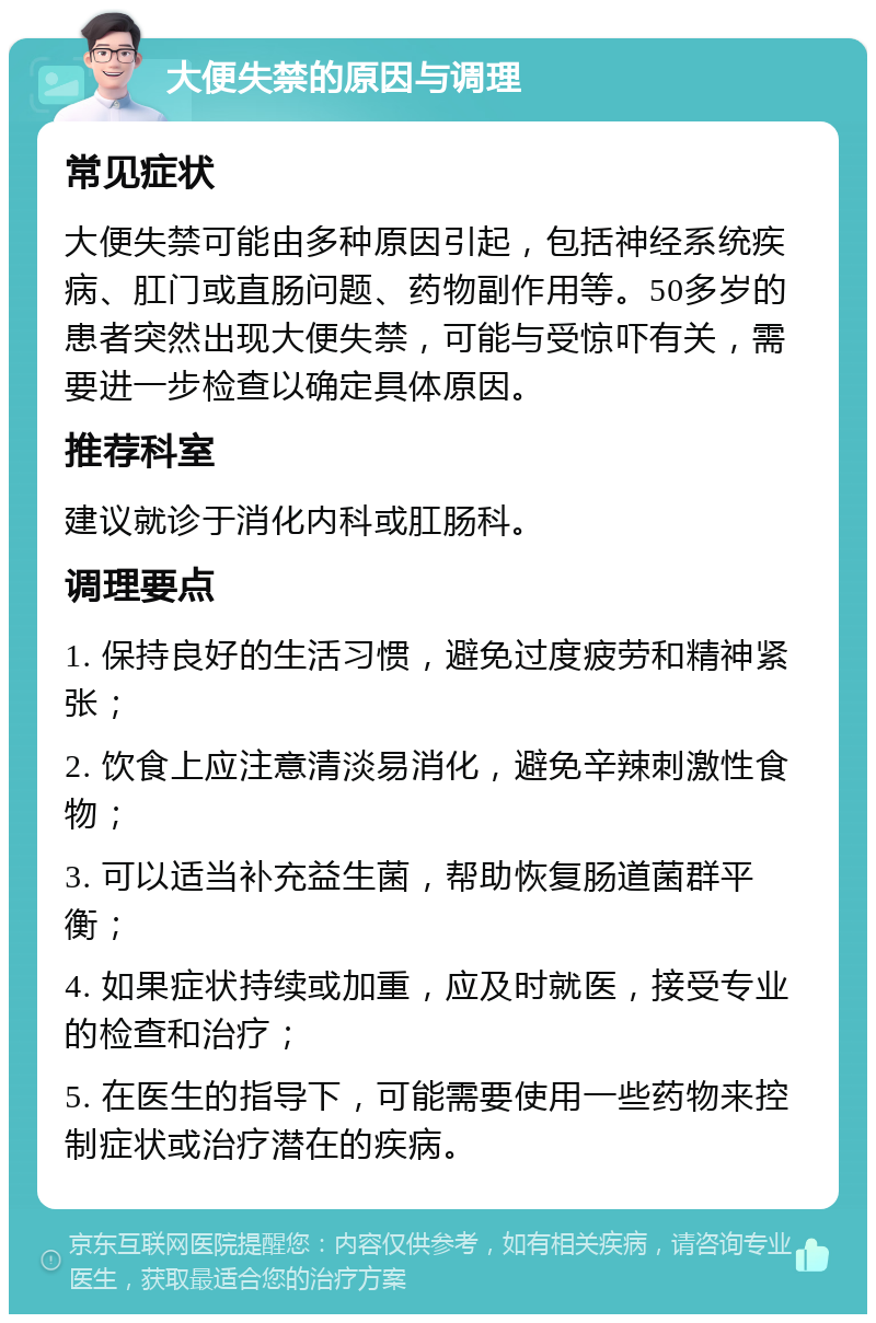 大便失禁的原因与调理 常见症状 大便失禁可能由多种原因引起，包括神经系统疾病、肛门或直肠问题、药物副作用等。50多岁的患者突然出现大便失禁，可能与受惊吓有关，需要进一步检查以确定具体原因。 推荐科室 建议就诊于消化内科或肛肠科。 调理要点 1. 保持良好的生活习惯，避免过度疲劳和精神紧张； 2. 饮食上应注意清淡易消化，避免辛辣刺激性食物； 3. 可以适当补充益生菌，帮助恢复肠道菌群平衡； 4. 如果症状持续或加重，应及时就医，接受专业的检查和治疗； 5. 在医生的指导下，可能需要使用一些药物来控制症状或治疗潜在的疾病。