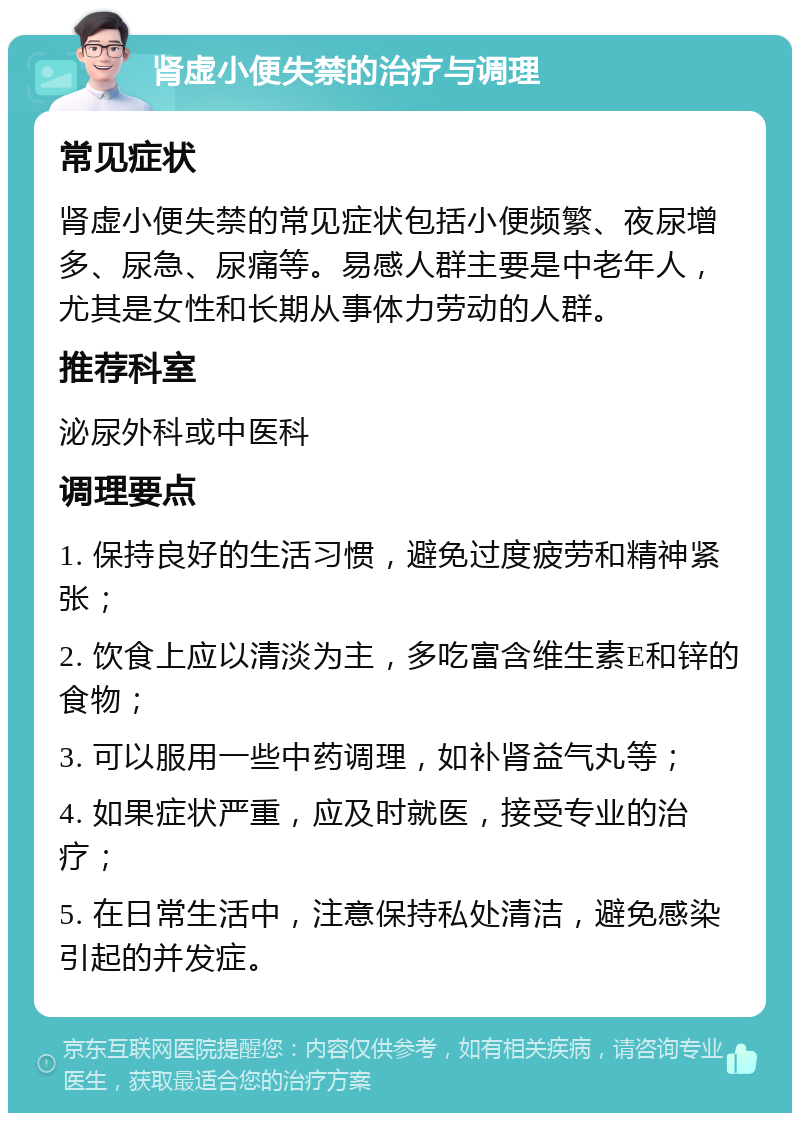 肾虚小便失禁的治疗与调理 常见症状 肾虚小便失禁的常见症状包括小便频繁、夜尿增多、尿急、尿痛等。易感人群主要是中老年人，尤其是女性和长期从事体力劳动的人群。 推荐科室 泌尿外科或中医科 调理要点 1. 保持良好的生活习惯，避免过度疲劳和精神紧张； 2. 饮食上应以清淡为主，多吃富含维生素E和锌的食物； 3. 可以服用一些中药调理，如补肾益气丸等； 4. 如果症状严重，应及时就医，接受专业的治疗； 5. 在日常生活中，注意保持私处清洁，避免感染引起的并发症。