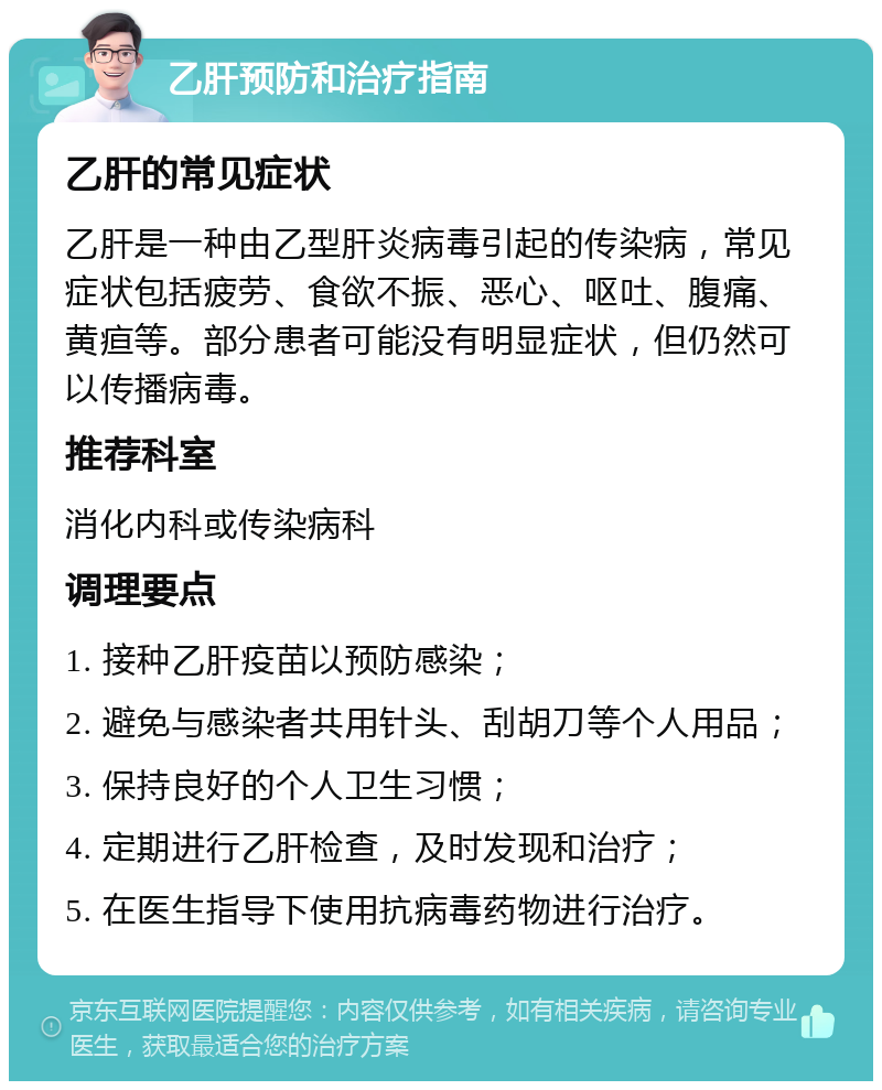 乙肝预防和治疗指南 乙肝的常见症状 乙肝是一种由乙型肝炎病毒引起的传染病，常见症状包括疲劳、食欲不振、恶心、呕吐、腹痛、黄疸等。部分患者可能没有明显症状，但仍然可以传播病毒。 推荐科室 消化内科或传染病科 调理要点 1. 接种乙肝疫苗以预防感染； 2. 避免与感染者共用针头、刮胡刀等个人用品； 3. 保持良好的个人卫生习惯； 4. 定期进行乙肝检查，及时发现和治疗； 5. 在医生指导下使用抗病毒药物进行治疗。