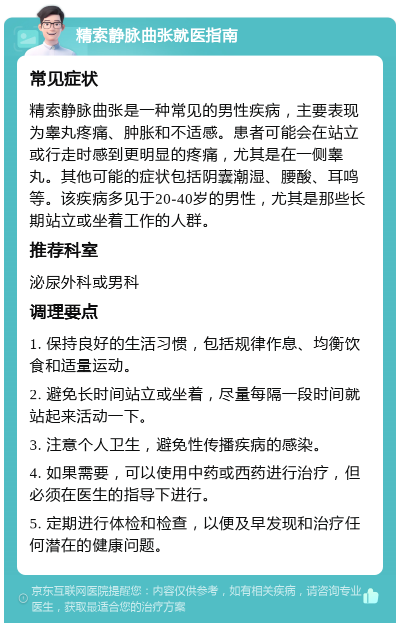 精索静脉曲张就医指南 常见症状 精索静脉曲张是一种常见的男性疾病，主要表现为睾丸疼痛、肿胀和不适感。患者可能会在站立或行走时感到更明显的疼痛，尤其是在一侧睾丸。其他可能的症状包括阴囊潮湿、腰酸、耳鸣等。该疾病多见于20-40岁的男性，尤其是那些长期站立或坐着工作的人群。 推荐科室 泌尿外科或男科 调理要点 1. 保持良好的生活习惯，包括规律作息、均衡饮食和适量运动。 2. 避免长时间站立或坐着，尽量每隔一段时间就站起来活动一下。 3. 注意个人卫生，避免性传播疾病的感染。 4. 如果需要，可以使用中药或西药进行治疗，但必须在医生的指导下进行。 5. 定期进行体检和检查，以便及早发现和治疗任何潜在的健康问题。