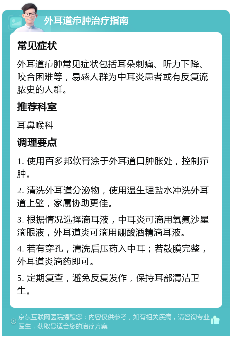 外耳道疖肿治疗指南 常见症状 外耳道疖肿常见症状包括耳朵刺痛、听力下降、咬合困难等，易感人群为中耳炎患者或有反复流脓史的人群。 推荐科室 耳鼻喉科 调理要点 1. 使用百多邦软膏涂于外耳道口肿胀处，控制疖肿。 2. 清洗外耳道分泌物，使用温生理盐水冲洗外耳道上壁，家属协助更佳。 3. 根据情况选择滴耳液，中耳炎可滴用氧氟沙星滴眼液，外耳道炎可滴用硼酸酒精滴耳液。 4. 若有穿孔，清洗后压药入中耳；若鼓膜完整，外耳道炎滴药即可。 5. 定期复查，避免反复发作，保持耳部清洁卫生。