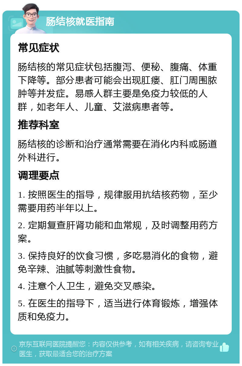 肠结核就医指南 常见症状 肠结核的常见症状包括腹泻、便秘、腹痛、体重下降等。部分患者可能会出现肛瘘、肛门周围脓肿等并发症。易感人群主要是免疫力较低的人群，如老年人、儿童、艾滋病患者等。 推荐科室 肠结核的诊断和治疗通常需要在消化内科或肠道外科进行。 调理要点 1. 按照医生的指导，规律服用抗结核药物，至少需要用药半年以上。 2. 定期复查肝肾功能和血常规，及时调整用药方案。 3. 保持良好的饮食习惯，多吃易消化的食物，避免辛辣、油腻等刺激性食物。 4. 注意个人卫生，避免交叉感染。 5. 在医生的指导下，适当进行体育锻炼，增强体质和免疫力。