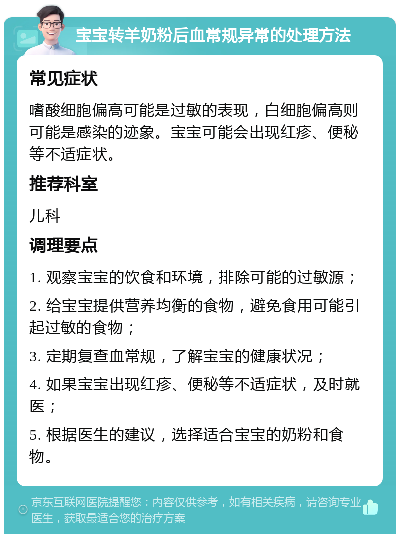 宝宝转羊奶粉后血常规异常的处理方法 常见症状 嗜酸细胞偏高可能是过敏的表现，白细胞偏高则可能是感染的迹象。宝宝可能会出现红疹、便秘等不适症状。 推荐科室 儿科 调理要点 1. 观察宝宝的饮食和环境，排除可能的过敏源； 2. 给宝宝提供营养均衡的食物，避免食用可能引起过敏的食物； 3. 定期复查血常规，了解宝宝的健康状况； 4. 如果宝宝出现红疹、便秘等不适症状，及时就医； 5. 根据医生的建议，选择适合宝宝的奶粉和食物。