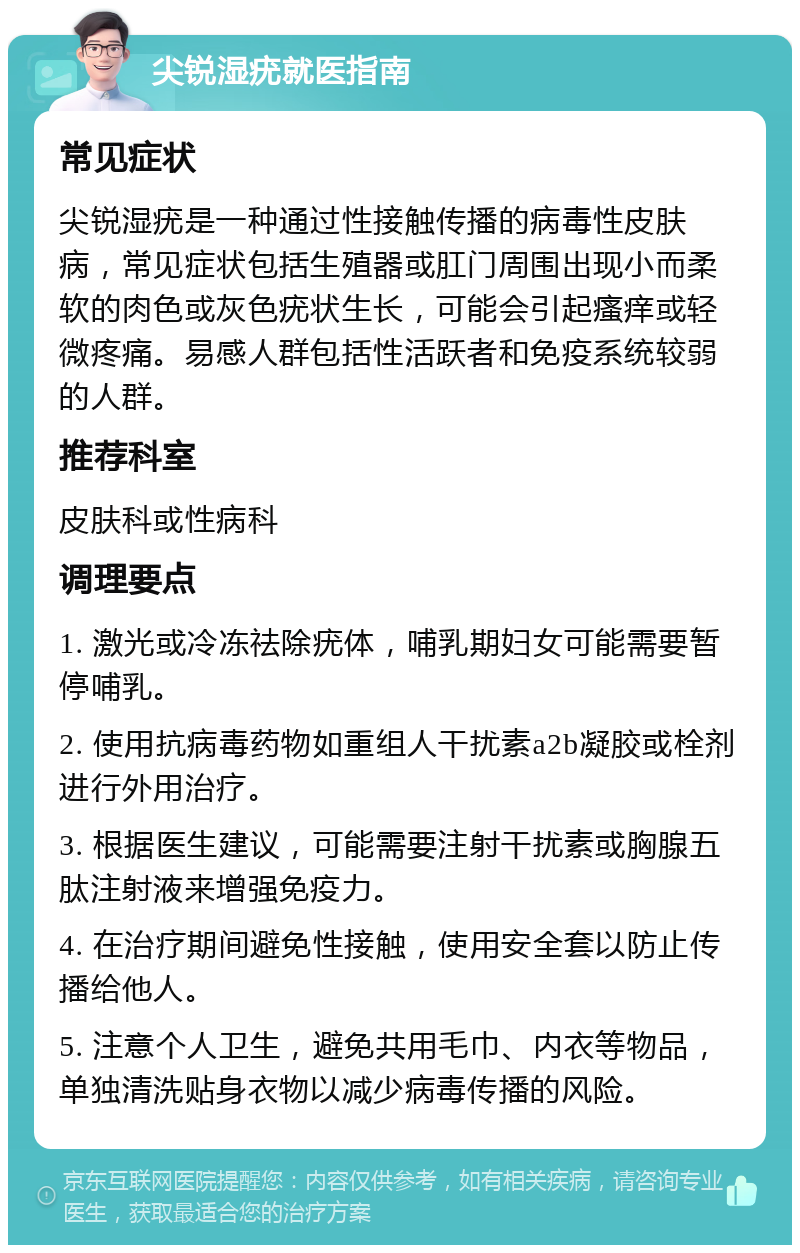 尖锐湿疣就医指南 常见症状 尖锐湿疣是一种通过性接触传播的病毒性皮肤病，常见症状包括生殖器或肛门周围出现小而柔软的肉色或灰色疣状生长，可能会引起瘙痒或轻微疼痛。易感人群包括性活跃者和免疫系统较弱的人群。 推荐科室 皮肤科或性病科 调理要点 1. 激光或冷冻祛除疣体，哺乳期妇女可能需要暂停哺乳。 2. 使用抗病毒药物如重组人干扰素a2b凝胶或栓剂进行外用治疗。 3. 根据医生建议，可能需要注射干扰素或胸腺五肽注射液来增强免疫力。 4. 在治疗期间避免性接触，使用安全套以防止传播给他人。 5. 注意个人卫生，避免共用毛巾、内衣等物品，单独清洗贴身衣物以减少病毒传播的风险。