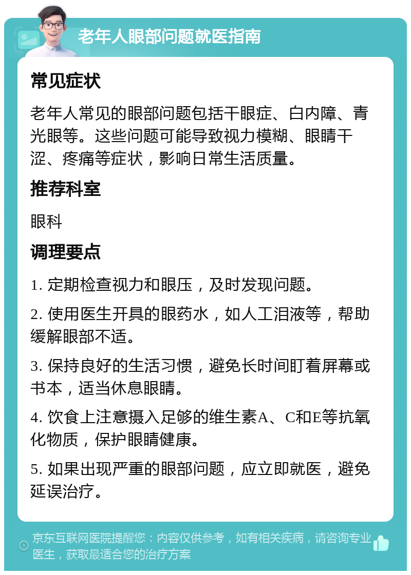 老年人眼部问题就医指南 常见症状 老年人常见的眼部问题包括干眼症、白内障、青光眼等。这些问题可能导致视力模糊、眼睛干涩、疼痛等症状，影响日常生活质量。 推荐科室 眼科 调理要点 1. 定期检查视力和眼压，及时发现问题。 2. 使用医生开具的眼药水，如人工泪液等，帮助缓解眼部不适。 3. 保持良好的生活习惯，避免长时间盯着屏幕或书本，适当休息眼睛。 4. 饮食上注意摄入足够的维生素A、C和E等抗氧化物质，保护眼睛健康。 5. 如果出现严重的眼部问题，应立即就医，避免延误治疗。