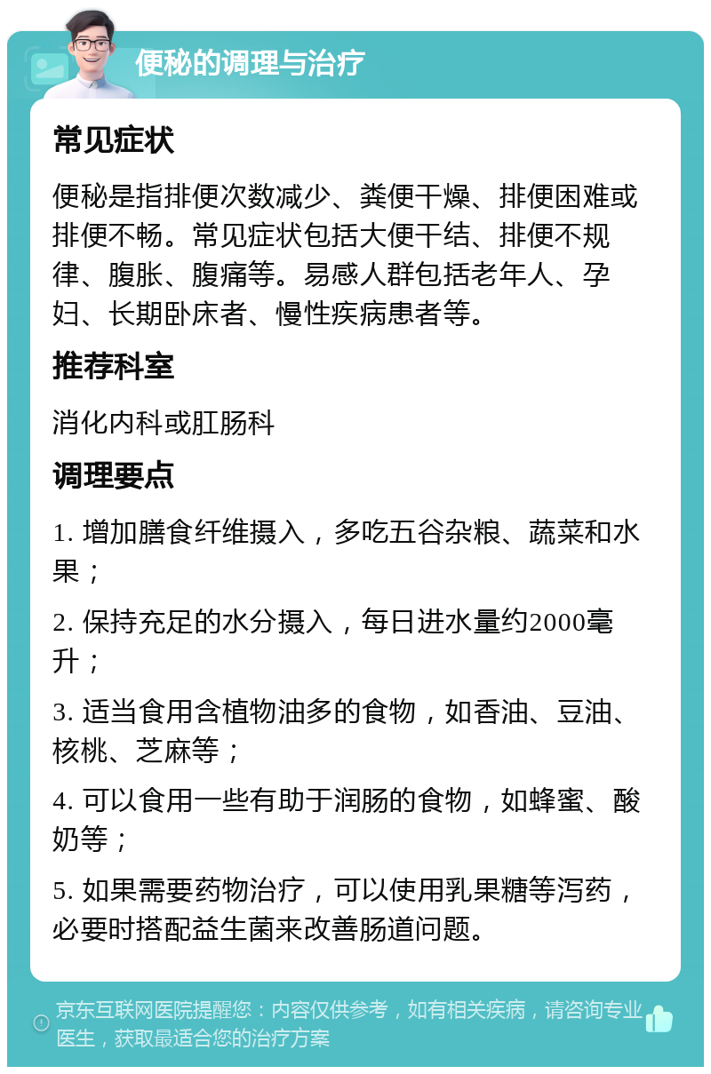 便秘的调理与治疗 常见症状 便秘是指排便次数减少、粪便干燥、排便困难或排便不畅。常见症状包括大便干结、排便不规律、腹胀、腹痛等。易感人群包括老年人、孕妇、长期卧床者、慢性疾病患者等。 推荐科室 消化内科或肛肠科 调理要点 1. 增加膳食纤维摄入，多吃五谷杂粮、蔬菜和水果； 2. 保持充足的水分摄入，每日进水量约2000毫升； 3. 适当食用含植物油多的食物，如香油、豆油、核桃、芝麻等； 4. 可以食用一些有助于润肠的食物，如蜂蜜、酸奶等； 5. 如果需要药物治疗，可以使用乳果糖等泻药，必要时搭配益生菌来改善肠道问题。