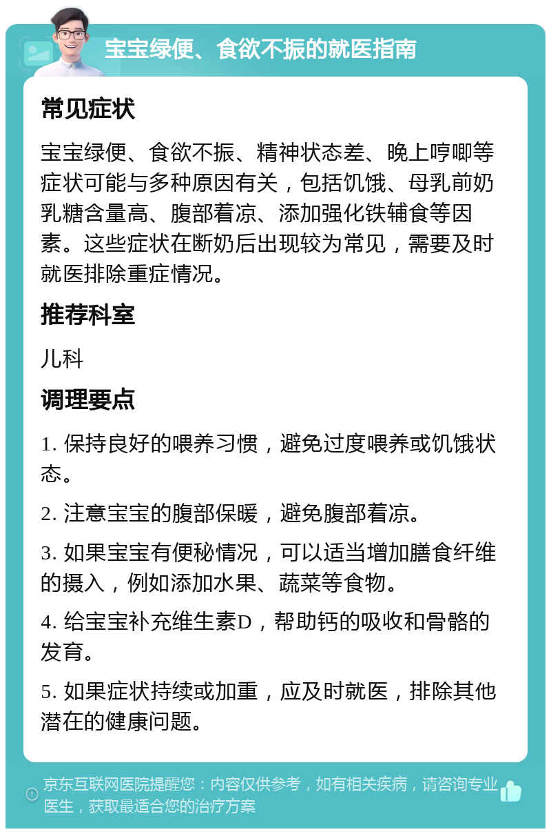 宝宝绿便、食欲不振的就医指南 常见症状 宝宝绿便、食欲不振、精神状态差、晚上哼唧等症状可能与多种原因有关，包括饥饿、母乳前奶乳糖含量高、腹部着凉、添加强化铁辅食等因素。这些症状在断奶后出现较为常见，需要及时就医排除重症情况。 推荐科室 儿科 调理要点 1. 保持良好的喂养习惯，避免过度喂养或饥饿状态。 2. 注意宝宝的腹部保暖，避免腹部着凉。 3. 如果宝宝有便秘情况，可以适当增加膳食纤维的摄入，例如添加水果、蔬菜等食物。 4. 给宝宝补充维生素D，帮助钙的吸收和骨骼的发育。 5. 如果症状持续或加重，应及时就医，排除其他潜在的健康问题。