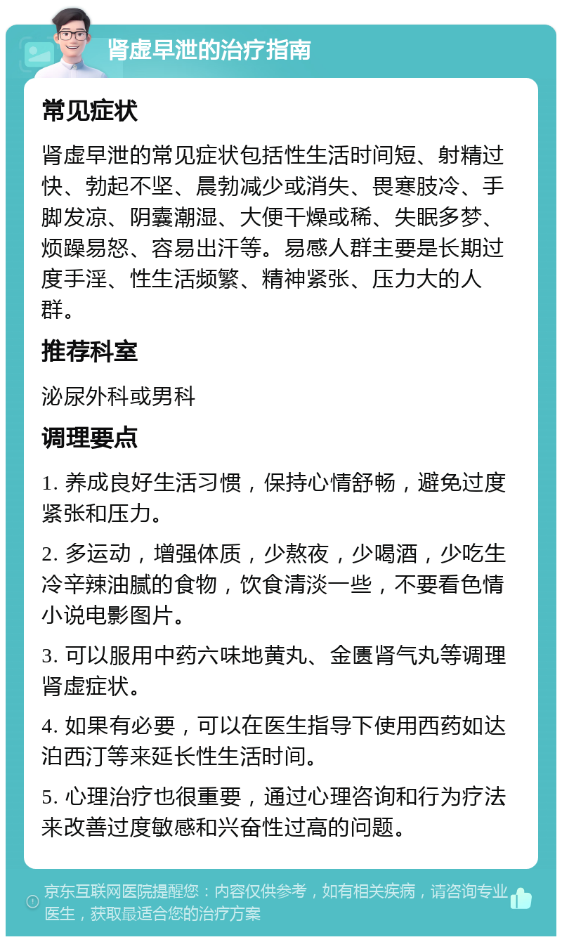 肾虚早泄的治疗指南 常见症状 肾虚早泄的常见症状包括性生活时间短、射精过快、勃起不坚、晨勃减少或消失、畏寒肢冷、手脚发凉、阴囊潮湿、大便干燥或稀、失眠多梦、烦躁易怒、容易出汗等。易感人群主要是长期过度手淫、性生活频繁、精神紧张、压力大的人群。 推荐科室 泌尿外科或男科 调理要点 1. 养成良好生活习惯，保持心情舒畅，避免过度紧张和压力。 2. 多运动，增强体质，少熬夜，少喝酒，少吃生冷辛辣油腻的食物，饮食清淡一些，不要看色情小说电影图片。 3. 可以服用中药六味地黄丸、金匮肾气丸等调理肾虚症状。 4. 如果有必要，可以在医生指导下使用西药如达泊西汀等来延长性生活时间。 5. 心理治疗也很重要，通过心理咨询和行为疗法来改善过度敏感和兴奋性过高的问题。