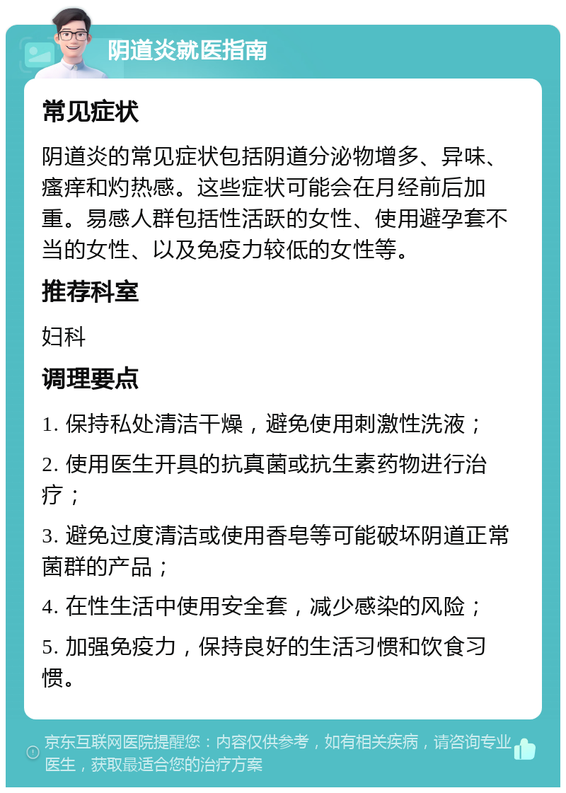 阴道炎就医指南 常见症状 阴道炎的常见症状包括阴道分泌物增多、异味、瘙痒和灼热感。这些症状可能会在月经前后加重。易感人群包括性活跃的女性、使用避孕套不当的女性、以及免疫力较低的女性等。 推荐科室 妇科 调理要点 1. 保持私处清洁干燥，避免使用刺激性洗液； 2. 使用医生开具的抗真菌或抗生素药物进行治疗； 3. 避免过度清洁或使用香皂等可能破坏阴道正常菌群的产品； 4. 在性生活中使用安全套，减少感染的风险； 5. 加强免疫力，保持良好的生活习惯和饮食习惯。