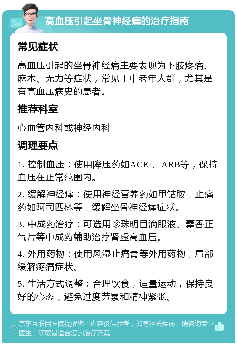 高血压引起坐骨神经痛的治疗指南 常见症状 高血压引起的坐骨神经痛主要表现为下肢疼痛、麻木、无力等症状，常见于中老年人群，尤其是有高血压病史的患者。 推荐科室 心血管内科或神经内科 调理要点 1. 控制血压：使用降压药如ACEI、ARB等，保持血压在正常范围内。 2. 缓解神经痛：使用神经营养药如甲钴胺，止痛药如阿司匹林等，缓解坐骨神经痛症状。 3. 中成药治疗：可选用珍珠明目滴眼液、藿香正气片等中成药辅助治疗肾虚高血压。 4. 外用药物：使用风湿止痛膏等外用药物，局部缓解疼痛症状。 5. 生活方式调整：合理饮食，适量运动，保持良好的心态，避免过度劳累和精神紧张。