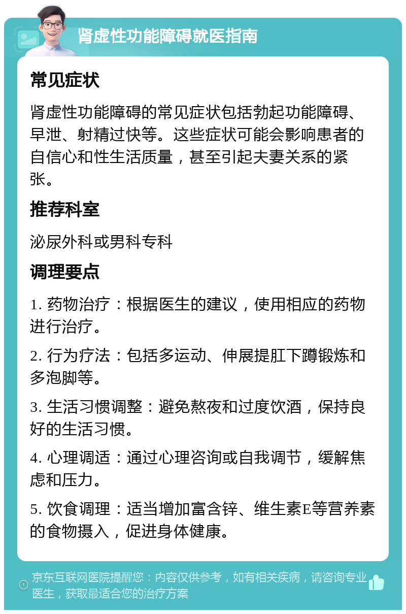 肾虚性功能障碍就医指南 常见症状 肾虚性功能障碍的常见症状包括勃起功能障碍、早泄、射精过快等。这些症状可能会影响患者的自信心和性生活质量，甚至引起夫妻关系的紧张。 推荐科室 泌尿外科或男科专科 调理要点 1. 药物治疗：根据医生的建议，使用相应的药物进行治疗。 2. 行为疗法：包括多运动、伸展提肛下蹲锻炼和多泡脚等。 3. 生活习惯调整：避免熬夜和过度饮酒，保持良好的生活习惯。 4. 心理调适：通过心理咨询或自我调节，缓解焦虑和压力。 5. 饮食调理：适当增加富含锌、维生素E等营养素的食物摄入，促进身体健康。