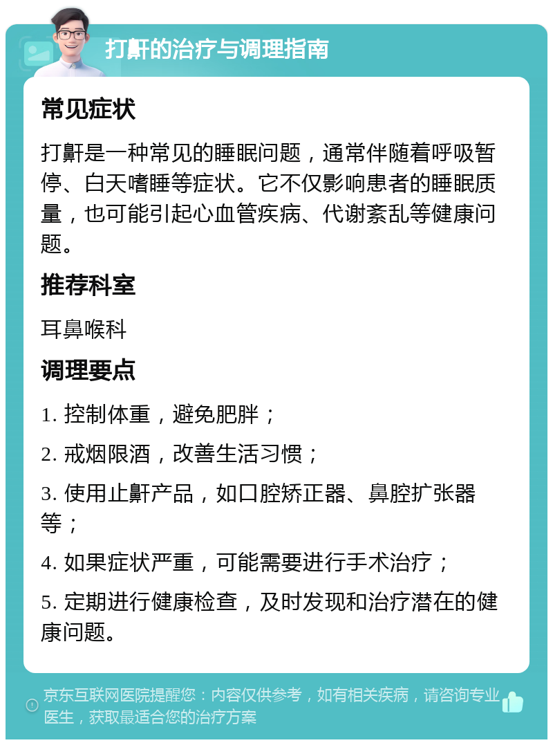 打鼾的治疗与调理指南 常见症状 打鼾是一种常见的睡眠问题，通常伴随着呼吸暂停、白天嗜睡等症状。它不仅影响患者的睡眠质量，也可能引起心血管疾病、代谢紊乱等健康问题。 推荐科室 耳鼻喉科 调理要点 1. 控制体重，避免肥胖； 2. 戒烟限酒，改善生活习惯； 3. 使用止鼾产品，如口腔矫正器、鼻腔扩张器等； 4. 如果症状严重，可能需要进行手术治疗； 5. 定期进行健康检查，及时发现和治疗潜在的健康问题。