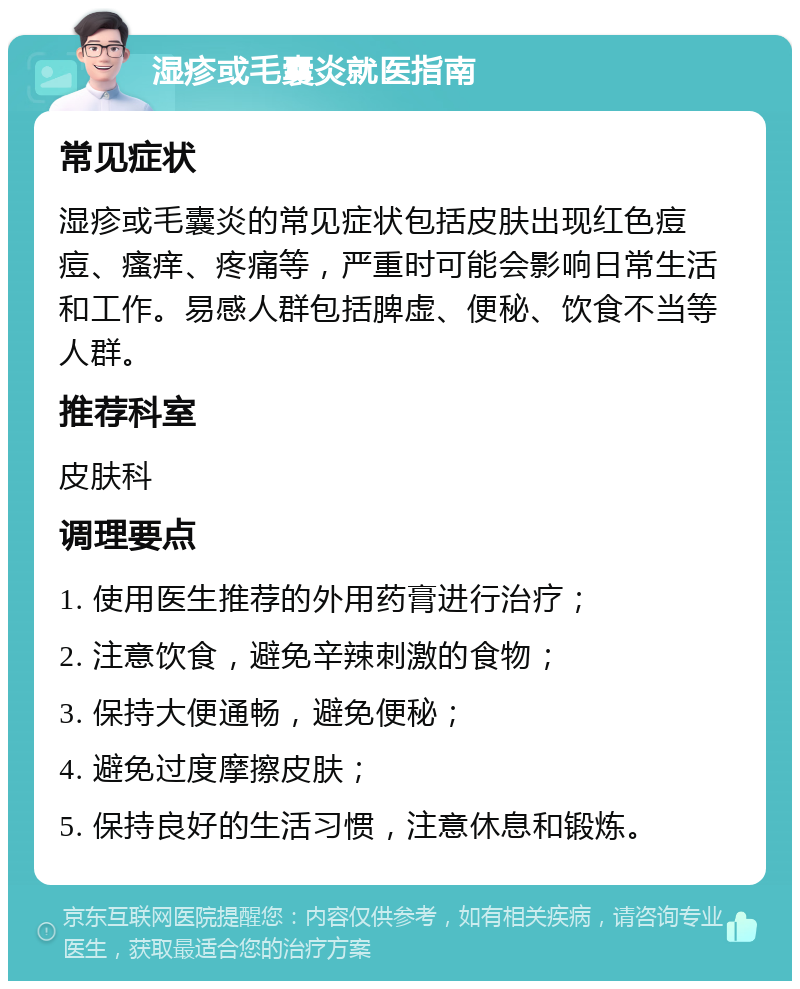 湿疹或毛囊炎就医指南 常见症状 湿疹或毛囊炎的常见症状包括皮肤出现红色痘痘、瘙痒、疼痛等，严重时可能会影响日常生活和工作。易感人群包括脾虚、便秘、饮食不当等人群。 推荐科室 皮肤科 调理要点 1. 使用医生推荐的外用药膏进行治疗； 2. 注意饮食，避免辛辣刺激的食物； 3. 保持大便通畅，避免便秘； 4. 避免过度摩擦皮肤； 5. 保持良好的生活习惯，注意休息和锻炼。