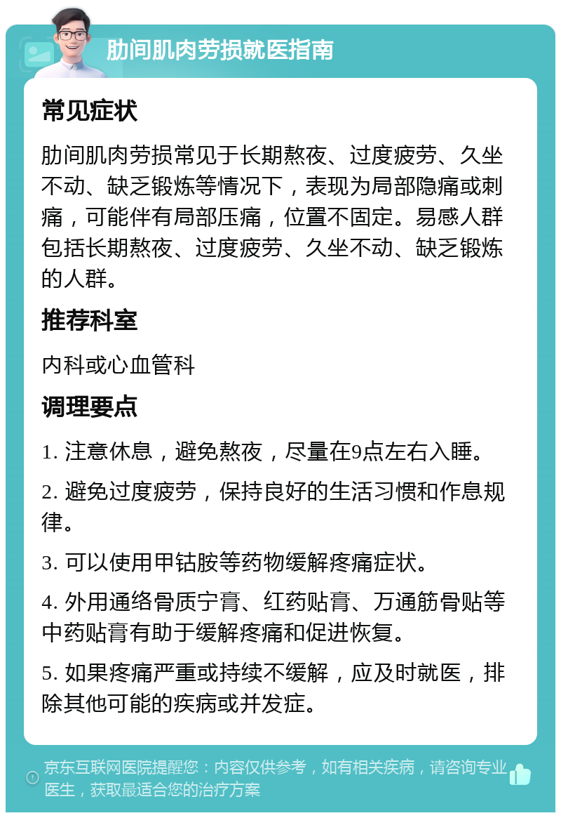 肋间肌肉劳损就医指南 常见症状 肋间肌肉劳损常见于长期熬夜、过度疲劳、久坐不动、缺乏锻炼等情况下，表现为局部隐痛或刺痛，可能伴有局部压痛，位置不固定。易感人群包括长期熬夜、过度疲劳、久坐不动、缺乏锻炼的人群。 推荐科室 内科或心血管科 调理要点 1. 注意休息，避免熬夜，尽量在9点左右入睡。 2. 避免过度疲劳，保持良好的生活习惯和作息规律。 3. 可以使用甲钴胺等药物缓解疼痛症状。 4. 外用通络骨质宁膏、红药贴膏、万通筋骨贴等中药贴膏有助于缓解疼痛和促进恢复。 5. 如果疼痛严重或持续不缓解，应及时就医，排除其他可能的疾病或并发症。