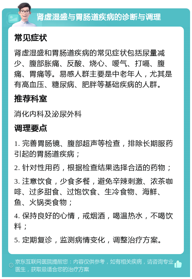 肾虚湿盛与胃肠道疾病的诊断与调理 常见症状 肾虚湿盛和胃肠道疾病的常见症状包括尿量减少、腹部胀痛、反酸、烧心、嗳气、打嗝、腹痛、胃痛等。易感人群主要是中老年人，尤其是有高血压、糖尿病、肥胖等基础疾病的人群。 推荐科室 消化内科及泌尿外科 调理要点 1. 完善胃肠镜、腹部超声等检查，排除长期服药引起的胃肠道疾病； 2. 针对性用药，根据检查结果选择合适的药物； 3. 注意饮食，少食多餐，避免辛辣刺激、浓茶咖啡、过多甜食、过饱饮食、生冷食物、海鲜、鱼、火锅类食物； 4. 保持良好的心情，戒烟酒，喝温热水，不喝饮料； 5. 定期复诊，监测病情变化，调整治疗方案。