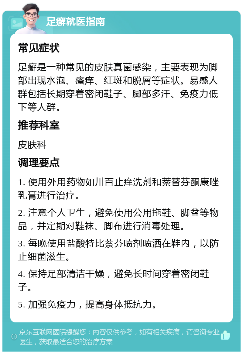 足癣就医指南 常见症状 足癣是一种常见的皮肤真菌感染，主要表现为脚部出现水泡、瘙痒、红斑和脱屑等症状。易感人群包括长期穿着密闭鞋子、脚部多汗、免疫力低下等人群。 推荐科室 皮肤科 调理要点 1. 使用外用药物如川百止痒洗剂和萘替芬酮康唑乳膏进行治疗。 2. 注意个人卫生，避免使用公用拖鞋、脚盆等物品，并定期对鞋袜、脚布进行消毒处理。 3. 每晚使用盐酸特比萘芬喷剂喷洒在鞋内，以防止细菌滋生。 4. 保持足部清洁干燥，避免长时间穿着密闭鞋子。 5. 加强免疫力，提高身体抵抗力。