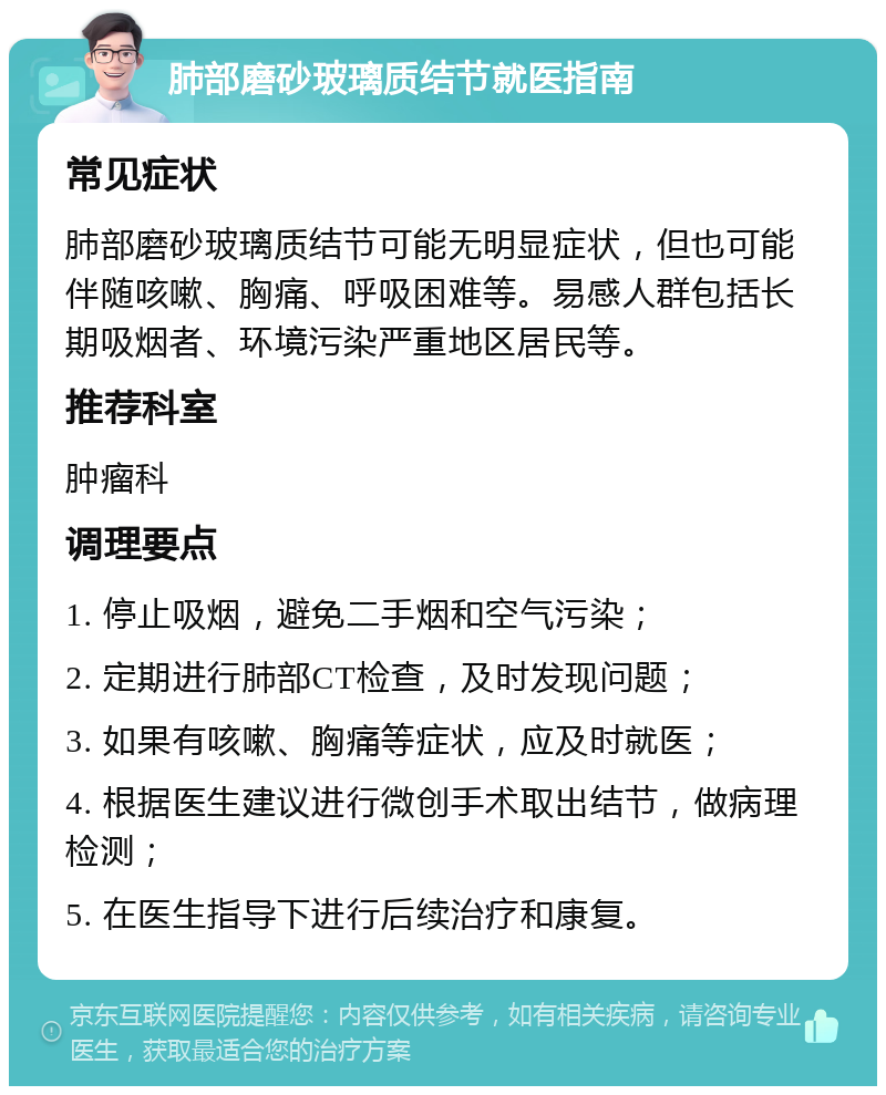 肺部磨砂玻璃质结节就医指南 常见症状 肺部磨砂玻璃质结节可能无明显症状，但也可能伴随咳嗽、胸痛、呼吸困难等。易感人群包括长期吸烟者、环境污染严重地区居民等。 推荐科室 肿瘤科 调理要点 1. 停止吸烟，避免二手烟和空气污染； 2. 定期进行肺部CT检查，及时发现问题； 3. 如果有咳嗽、胸痛等症状，应及时就医； 4. 根据医生建议进行微创手术取出结节，做病理检测； 5. 在医生指导下进行后续治疗和康复。