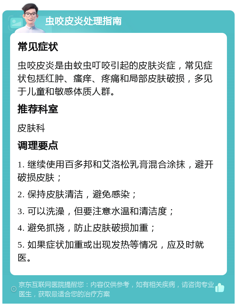 虫咬皮炎处理指南 常见症状 虫咬皮炎是由蚊虫叮咬引起的皮肤炎症，常见症状包括红肿、瘙痒、疼痛和局部皮肤破损，多见于儿童和敏感体质人群。 推荐科室 皮肤科 调理要点 1. 继续使用百多邦和艾洛松乳膏混合涂抹，避开破损皮肤； 2. 保持皮肤清洁，避免感染； 3. 可以洗澡，但要注意水温和清洁度； 4. 避免抓挠，防止皮肤破损加重； 5. 如果症状加重或出现发热等情况，应及时就医。