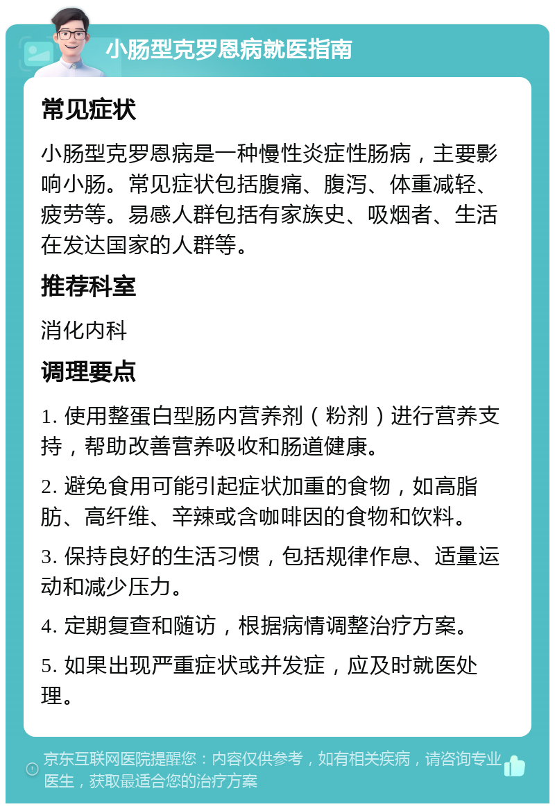 小肠型克罗恩病就医指南 常见症状 小肠型克罗恩病是一种慢性炎症性肠病，主要影响小肠。常见症状包括腹痛、腹泻、体重减轻、疲劳等。易感人群包括有家族史、吸烟者、生活在发达国家的人群等。 推荐科室 消化内科 调理要点 1. 使用整蛋白型肠内营养剂（粉剂）进行营养支持，帮助改善营养吸收和肠道健康。 2. 避免食用可能引起症状加重的食物，如高脂肪、高纤维、辛辣或含咖啡因的食物和饮料。 3. 保持良好的生活习惯，包括规律作息、适量运动和减少压力。 4. 定期复查和随访，根据病情调整治疗方案。 5. 如果出现严重症状或并发症，应及时就医处理。