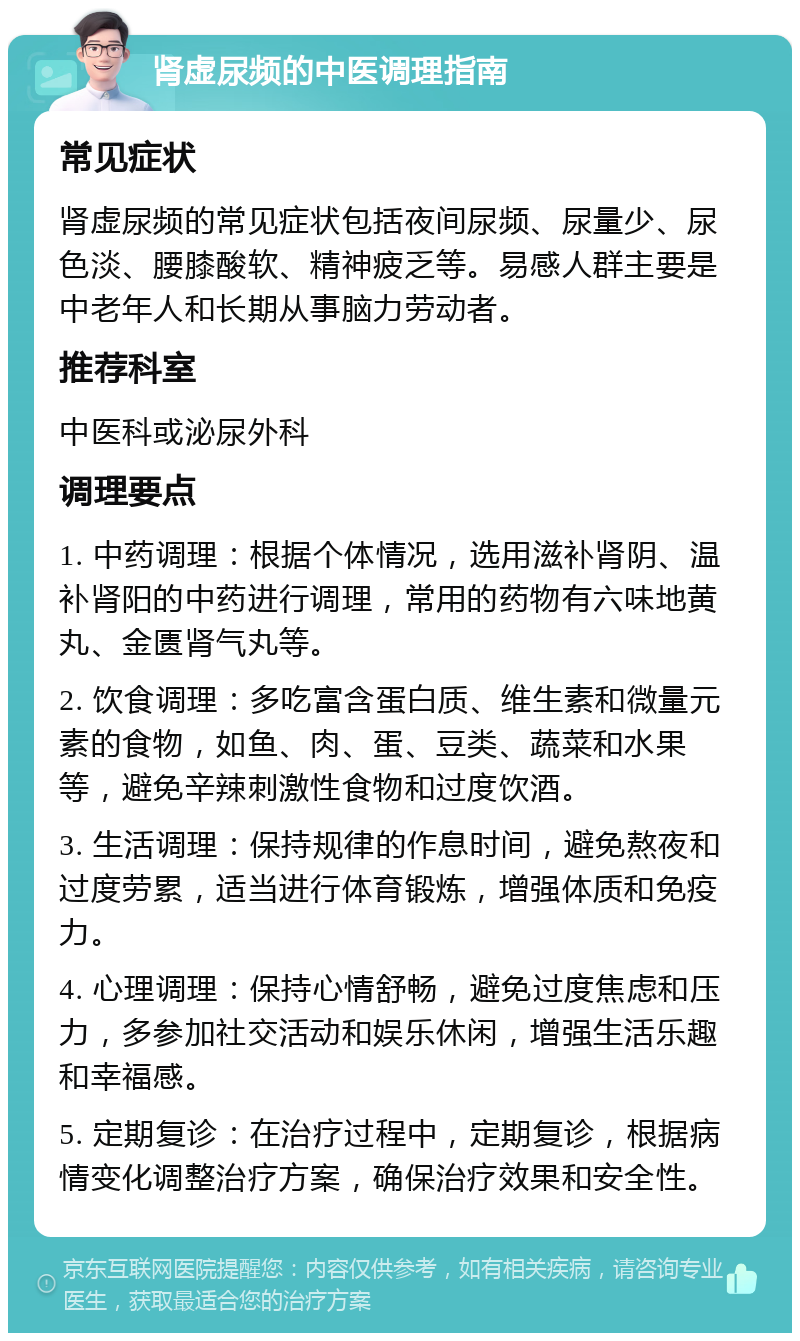 肾虚尿频的中医调理指南 常见症状 肾虚尿频的常见症状包括夜间尿频、尿量少、尿色淡、腰膝酸软、精神疲乏等。易感人群主要是中老年人和长期从事脑力劳动者。 推荐科室 中医科或泌尿外科 调理要点 1. 中药调理：根据个体情况，选用滋补肾阴、温补肾阳的中药进行调理，常用的药物有六味地黄丸、金匮肾气丸等。 2. 饮食调理：多吃富含蛋白质、维生素和微量元素的食物，如鱼、肉、蛋、豆类、蔬菜和水果等，避免辛辣刺激性食物和过度饮酒。 3. 生活调理：保持规律的作息时间，避免熬夜和过度劳累，适当进行体育锻炼，增强体质和免疫力。 4. 心理调理：保持心情舒畅，避免过度焦虑和压力，多参加社交活动和娱乐休闲，增强生活乐趣和幸福感。 5. 定期复诊：在治疗过程中，定期复诊，根据病情变化调整治疗方案，确保治疗效果和安全性。