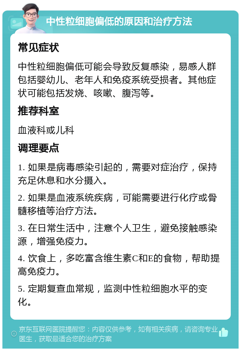 中性粒细胞偏低的原因和治疗方法 常见症状 中性粒细胞偏低可能会导致反复感染，易感人群包括婴幼儿、老年人和免疫系统受损者。其他症状可能包括发烧、咳嗽、腹泻等。 推荐科室 血液科或儿科 调理要点 1. 如果是病毒感染引起的，需要对症治疗，保持充足休息和水分摄入。 2. 如果是血液系统疾病，可能需要进行化疗或骨髓移植等治疗方法。 3. 在日常生活中，注意个人卫生，避免接触感染源，增强免疫力。 4. 饮食上，多吃富含维生素C和E的食物，帮助提高免疫力。 5. 定期复查血常规，监测中性粒细胞水平的变化。