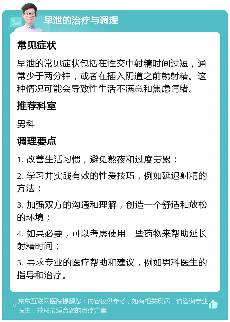 早泄的治疗与调理 常见症状 早泄的常见症状包括在性交中射精时间过短，通常少于两分钟，或者在插入阴道之前就射精。这种情况可能会导致性生活不满意和焦虑情绪。 推荐科室 男科 调理要点 1. 改善生活习惯，避免熬夜和过度劳累； 2. 学习并实践有效的性爱技巧，例如延迟射精的方法； 3. 加强双方的沟通和理解，创造一个舒适和放松的环境； 4. 如果必要，可以考虑使用一些药物来帮助延长射精时间； 5. 寻求专业的医疗帮助和建议，例如男科医生的指导和治疗。