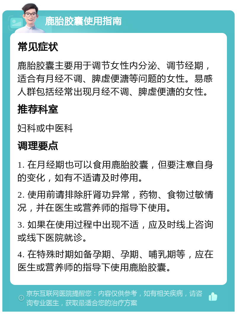 鹿胎胶囊使用指南 常见症状 鹿胎胶囊主要用于调节女性内分泌、调节经期，适合有月经不调、脾虚便溏等问题的女性。易感人群包括经常出现月经不调、脾虚便溏的女性。 推荐科室 妇科或中医科 调理要点 1. 在月经期也可以食用鹿胎胶囊，但要注意自身的变化，如有不适请及时停用。 2. 使用前请排除肝肾功异常，药物、食物过敏情况，并在医生或营养师的指导下使用。 3. 如果在使用过程中出现不适，应及时线上咨询或线下医院就诊。 4. 在特殊时期如备孕期、孕期、哺乳期等，应在医生或营养师的指导下使用鹿胎胶囊。