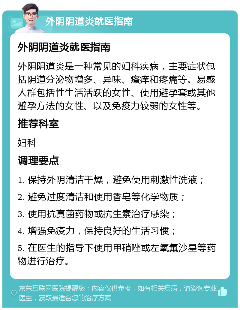 外阴阴道炎就医指南 外阴阴道炎就医指南 外阴阴道炎是一种常见的妇科疾病，主要症状包括阴道分泌物增多、异味、瘙痒和疼痛等。易感人群包括性生活活跃的女性、使用避孕套或其他避孕方法的女性、以及免疫力较弱的女性等。 推荐科室 妇科 调理要点 1. 保持外阴清洁干燥，避免使用刺激性洗液； 2. 避免过度清洁和使用香皂等化学物质； 3. 使用抗真菌药物或抗生素治疗感染； 4. 增强免疫力，保持良好的生活习惯； 5. 在医生的指导下使用甲硝唑或左氧氟沙星等药物进行治疗。