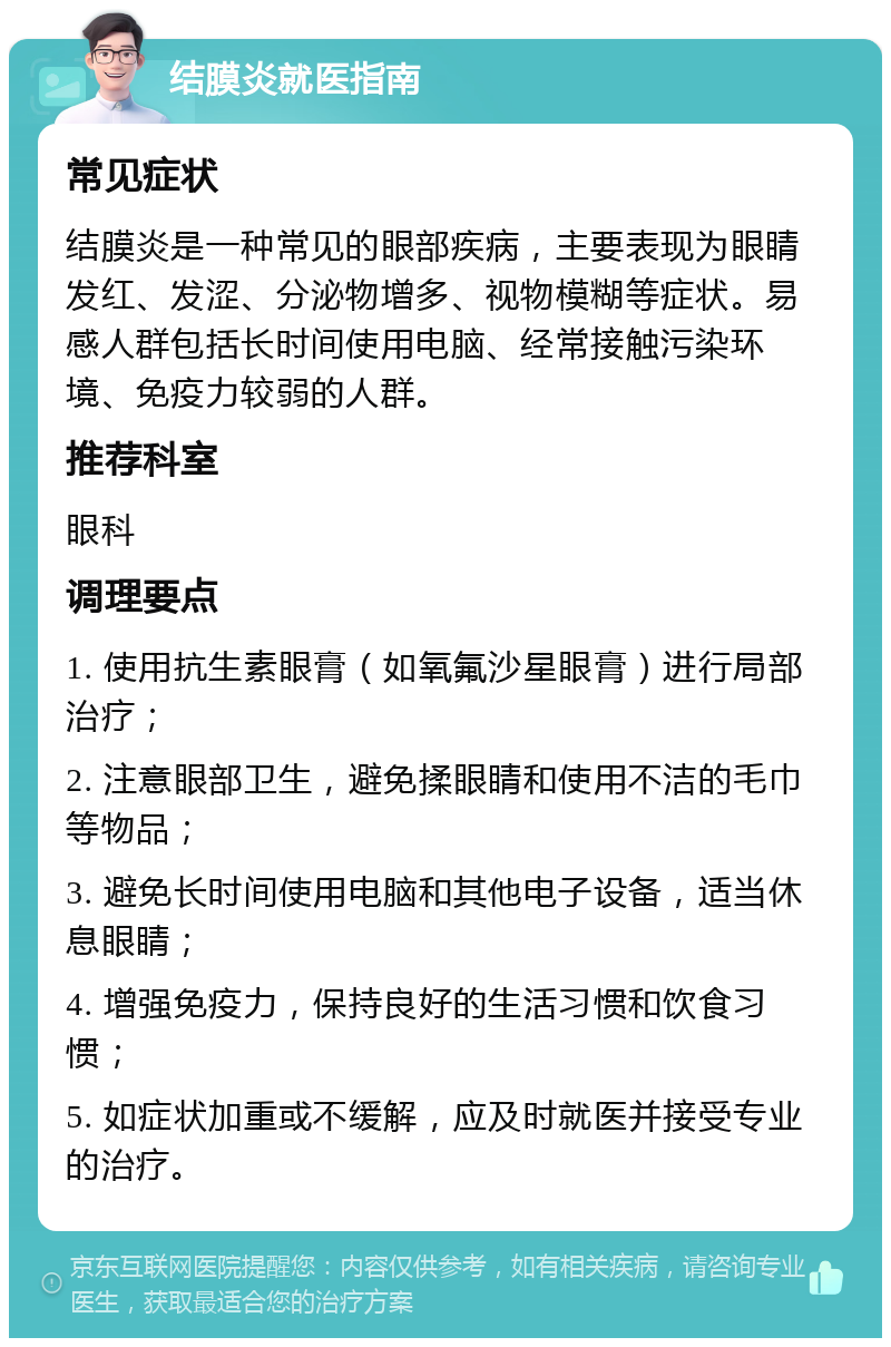 结膜炎就医指南 常见症状 结膜炎是一种常见的眼部疾病，主要表现为眼睛发红、发涩、分泌物增多、视物模糊等症状。易感人群包括长时间使用电脑、经常接触污染环境、免疫力较弱的人群。 推荐科室 眼科 调理要点 1. 使用抗生素眼膏（如氧氟沙星眼膏）进行局部治疗； 2. 注意眼部卫生，避免揉眼睛和使用不洁的毛巾等物品； 3. 避免长时间使用电脑和其他电子设备，适当休息眼睛； 4. 增强免疫力，保持良好的生活习惯和饮食习惯； 5. 如症状加重或不缓解，应及时就医并接受专业的治疗。