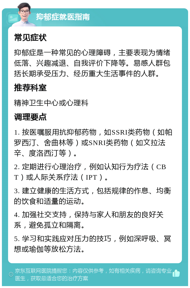 抑郁症就医指南 常见症状 抑郁症是一种常见的心理障碍，主要表现为情绪低落、兴趣减退、自我评价下降等。易感人群包括长期承受压力、经历重大生活事件的人群。 推荐科室 精神卫生中心或心理科 调理要点 1. 按医嘱服用抗抑郁药物，如SSRI类药物（如帕罗西汀、舍曲林等）或SNRI类药物（如文拉法辛、度洛西汀等）。 2. 定期进行心理治疗，例如认知行为疗法（CBT）或人际关系疗法（IPT）。 3. 建立健康的生活方式，包括规律的作息、均衡的饮食和适量的运动。 4. 加强社交支持，保持与家人和朋友的良好关系，避免孤立和隔离。 5. 学习和实践应对压力的技巧，例如深呼吸、冥想或瑜伽等放松方法。