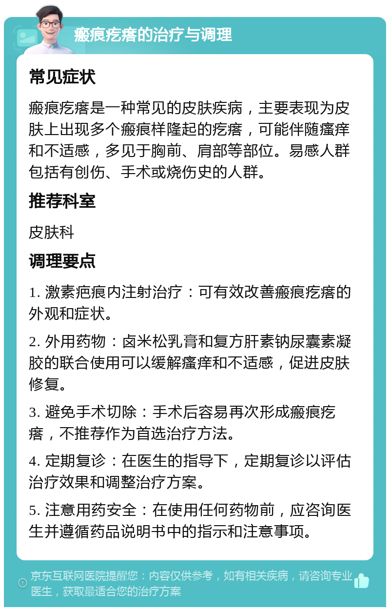 瘢痕疙瘩的治疗与调理 常见症状 瘢痕疙瘩是一种常见的皮肤疾病，主要表现为皮肤上出现多个瘢痕样隆起的疙瘩，可能伴随瘙痒和不适感，多见于胸前、肩部等部位。易感人群包括有创伤、手术或烧伤史的人群。 推荐科室 皮肤科 调理要点 1. 激素疤痕内注射治疗：可有效改善瘢痕疙瘩的外观和症状。 2. 外用药物：卤米松乳膏和复方肝素钠尿囊素凝胶的联合使用可以缓解瘙痒和不适感，促进皮肤修复。 3. 避免手术切除：手术后容易再次形成瘢痕疙瘩，不推荐作为首选治疗方法。 4. 定期复诊：在医生的指导下，定期复诊以评估治疗效果和调整治疗方案。 5. 注意用药安全：在使用任何药物前，应咨询医生并遵循药品说明书中的指示和注意事项。